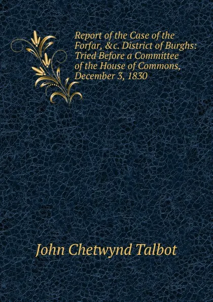 Обложка книги Report of the Case of the Forfar, .c. District of Burghs: Tried Before a Committee of the House of Commons, December 3, 1830, John Chetwynd Talbot