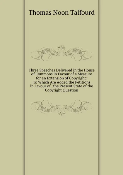 Обложка книги Three Speeches Delivered in the House of Commons in Favour of a Measure for an Extension of Copyright: To Which Are Added the Petitions in Favour of . the Present State of the Copyright Question, Thomas Noon Talfourd