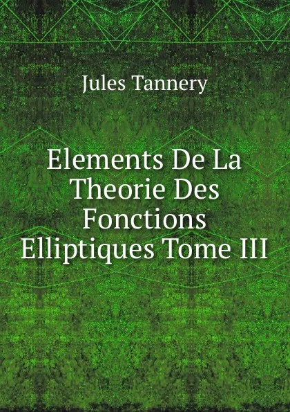 Обложка книги Elements De La Theorie Des Fonctions Elliptiques Tome III, Jules Tannery