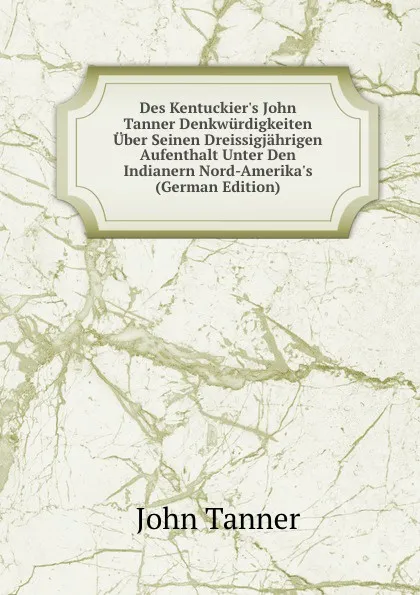 Обложка книги Des Kentuckier.s John Tanner Denkwurdigkeiten Uber Seinen Dreissigjahrigen Aufenthalt Unter Den Indianern Nord-Amerika.s (German Edition), John Tanner