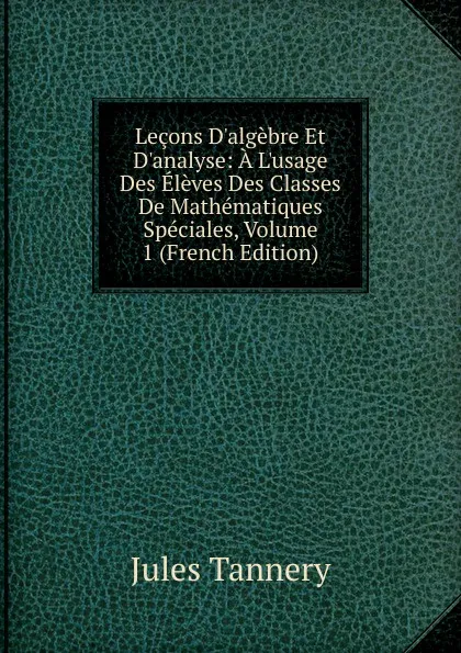 Обложка книги Lecons D.algebre Et D.analyse: A L.usage Des Eleves Des Classes De Mathematiques Speciales, Volume 1 (French Edition), Jules Tannery