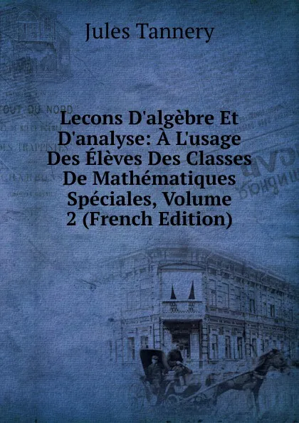 Обложка книги Lecons D.algebre Et D.analyse: A L.usage Des Eleves Des Classes De Mathematiques Speciales, Volume 2 (French Edition), Jules Tannery