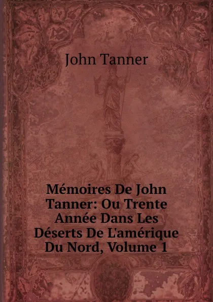 Обложка книги Memoires De John Tanner: Ou Trente Annee Dans Les Deserts De L.amerique Du Nord, Volume 1, John Tanner