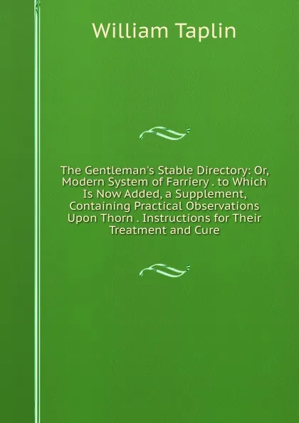 Обложка книги The Gentleman.s Stable Directory: Or, Modern System of Farriery . to Which Is Now Added, a Supplement, Containing Practical Observations Upon Thorn . Instructions for Their Treatment and Cure, William Taplin