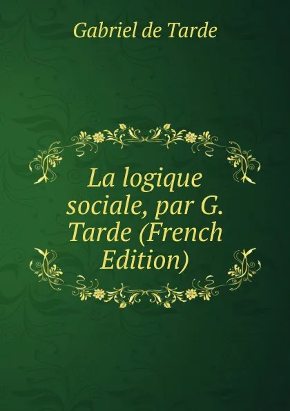 Обложка книги La logique sociale, par G. Tarde (French Edition), Gabriel de Tarde