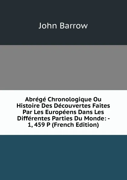 Обложка книги Abrege Chronologique Ou Histoire Des Decouvertes Faites Par Les Europeens Dans Les Differentes Parties Du Monde: - 1, 459 P (French Edition), John Barrow