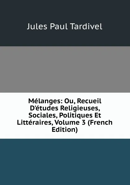 Обложка книги Melanges: Ou, Recueil D.etudes Religieuses, Sociales, Politiques Et Litteraires, Volume 3 (French Edition), Jules Paul Tardivel