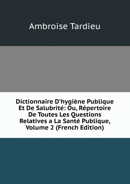 Обложка книги Dictionnaire D.hygiene Publique Et De Salubrite: Ou, Repertoire De Toutes Les Questions Relatives a La Sante Publique, Volume 2 (French Edition), Ambroise Tardieu