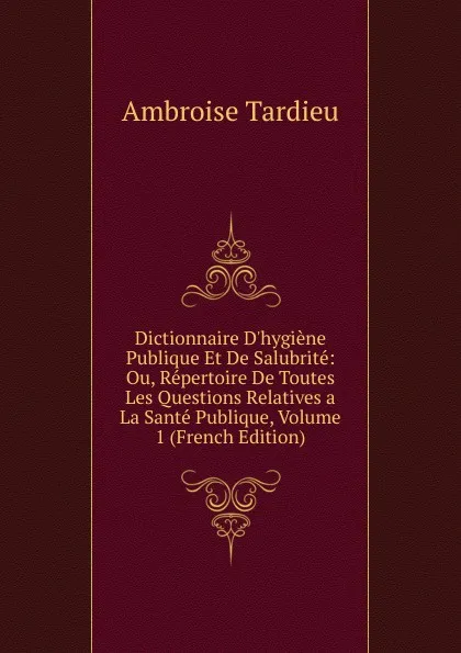 Обложка книги Dictionnaire D.hygiene Publique Et De Salubrite: Ou, Repertoire De Toutes Les Questions Relatives a La Sante Publique, Volume 1 (French Edition), Ambroise Tardieu