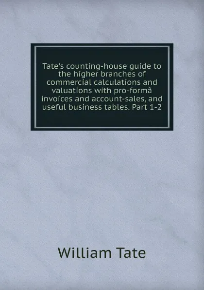 Обложка книги Tate.s counting-house guide to the higher branches of commercial calculations and valuations with pro-forma invoices and account-sales, and useful business tables. Part 1-2, William Tate