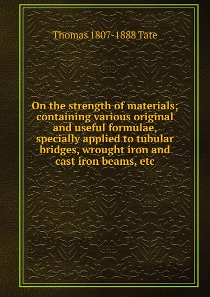 Обложка книги On the strength of materials; containing various original and useful formulae, specially applied to tubular bridges, wrought iron and cast iron beams, etc, Thomas 1807-1888 Tate