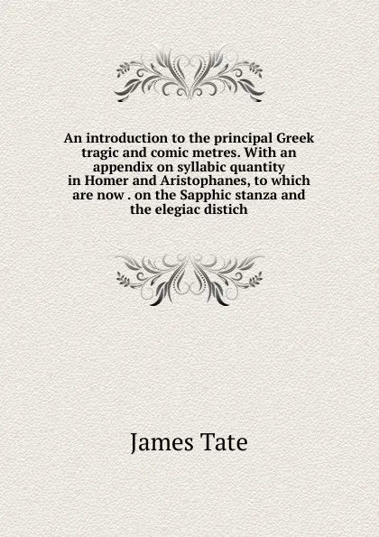 Обложка книги An introduction to the principal Greek tragic and comic metres. With an appendix on syllabic quantity in Homer and Aristophanes, to which are now . on the Sapphic stanza and the elegiac distich, James Tate