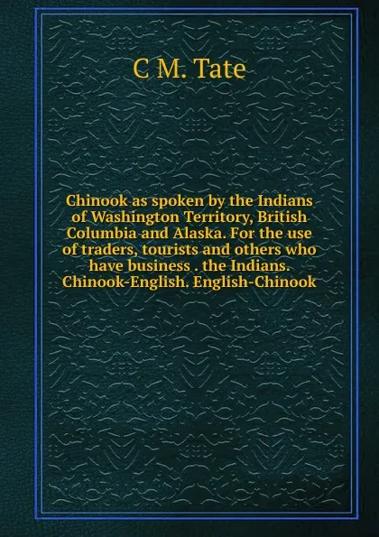 Обложка книги Chinook as spoken by the Indians of Washington Territory, British Columbia and Alaska. For the use of traders, tourists and others who have business . the Indians. Chinook-English. English-Chinook, C M. Tate