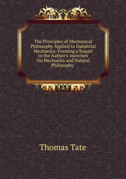 Обложка книги The Principles of Mechanical Philosophy Applied to Industrial Mechanics: Forming a Sequel to the Author.s .exercises On Mechanics and Natural Philosophy., Thomas Tate