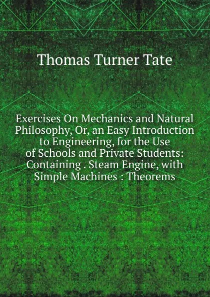 Обложка книги Exercises On Mechanics and Natural Philosophy, Or, an Easy Introduction to Engineering, for the Use of Schools and Private Students: Containing . Steam Engine, with Simple Machines : Theorems, Thomas Turner Tate