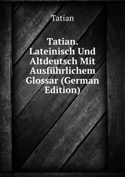 Обложка книги Tatian. Lateinisch Und Altdeutsch Mit Ausfuhrlichem Glossar (German Edition), Tatian