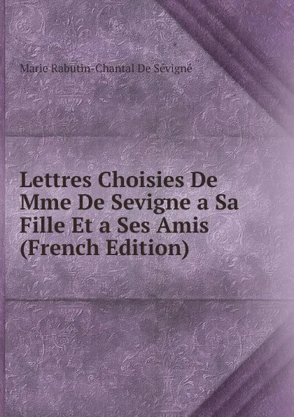 Обложка книги Lettres Choisies De Mme De Sevigne a Sa Fille Et a Ses Amis (French Edition), Marie Rabutin-Chantal De Sévigné