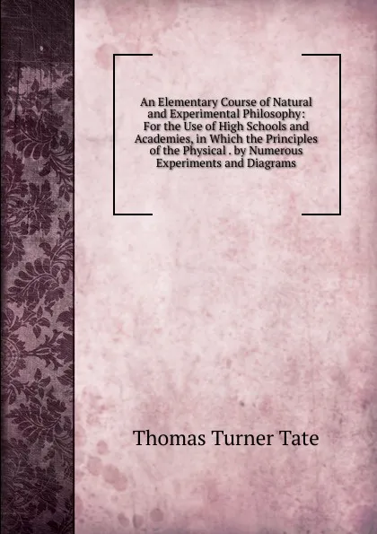 Обложка книги An Elementary Course of Natural and Experimental Philosophy: For the Use of High Schools and Academies, in Which the Principles of the Physical . by Numerous Experiments and Diagrams, Thomas Turner Tate