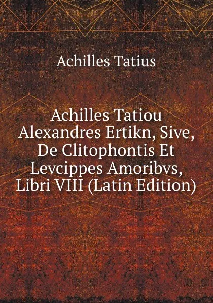 Обложка книги Achilles Tatiou Alexandres Ertikn, Sive, De Clitophontis Et Levcippes Amoribvs, Libri VIII (Latin Edition), Achilles Tatius