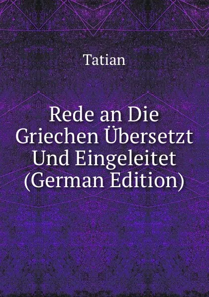 Обложка книги Rede an Die Griechen Ubersetzt Und Eingeleitet (German Edition), Tatian