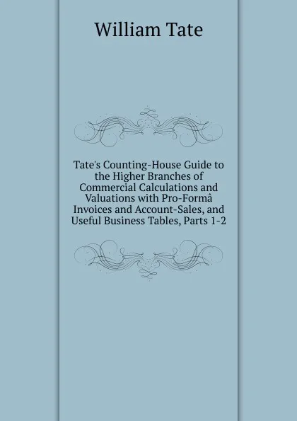 Обложка книги Tate.s Counting-House Guide to the Higher Branches of Commercial Calculations and Valuations with Pro-Forma Invoices and Account-Sales, and Useful Business Tables, Parts 1-2, William Tate