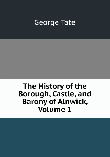 Обложка книги The History of the Borough, Castle, and Barony of Alnwick, Volume 1, George Tate