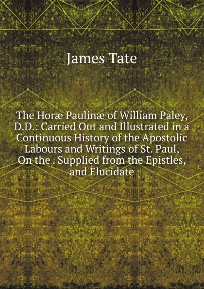 Обложка книги The Horae Paulinae of William Paley, D.D.: Carried Out and Illustrated in a Continuous History of the Apostolic Labours and Writings of St. Paul, On the . Supplied from the Epistles, and Elucidate, James Tate