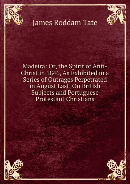Обложка книги Madeira: Or, the Spirit of Anti-Christ in 1846, As Exhibited in a Series of Outrages Perpetrated in August Last, On British Subjects and Portuguese Protestant Christians, James Roddam Tate