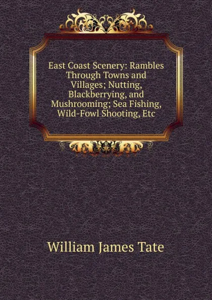 Обложка книги East Coast Scenery: Rambles Through Towns and Villages; Nutting, Blackberrying, and Mushrooming; Sea Fishing, Wild-Fowl Shooting, Etc, William James Tate