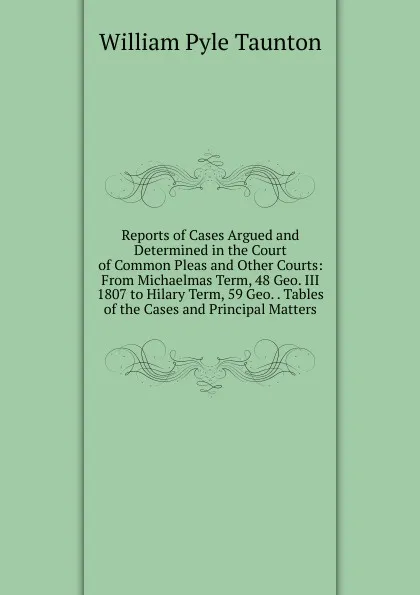 Обложка книги Reports of Cases Argued and Determined in the Court of Common Pleas and Other Courts: From Michaelmas Term, 48 Geo. III 1807 to Hilary Term, 59 Geo. . Tables of the Cases and Principal Matters, William Pyle Taunton