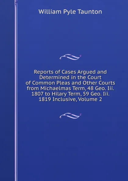 Обложка книги Reports of Cases Argued and Determined in the Court of Common Pleas and Other Courts from Michaelmas Term, 48 Geo. Iii. 1807 to Hilary Term, 59 Geo. Iii. 1819 Inclusive, Volume 2, William Pyle Taunton