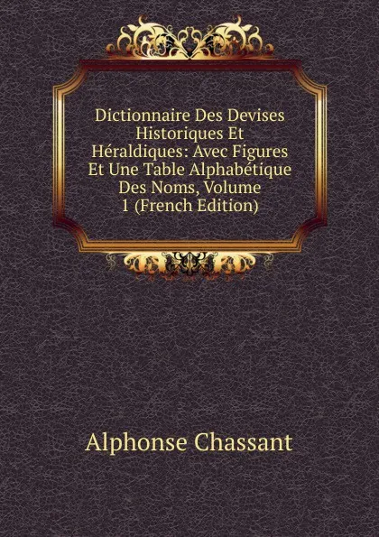 Обложка книги Dictionnaire Des Devises Historiques Et Heraldiques: Avec Figures Et Une Table Alphabetique Des Noms, Volume 1 (French Edition), Alphonse Chassant