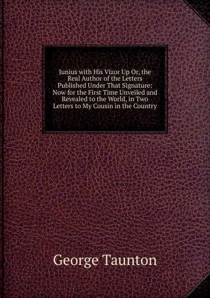 Обложка книги Junius with His Vizor Up Or, the Real Author of the Letters Published Under That Signature: Now for the First Time Unveiled and Revealed to the World, in Two Letters to My Cousin in the Country, George Taunton