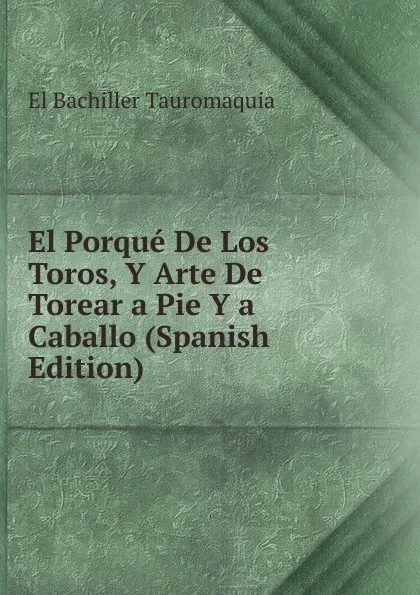 Обложка книги El Porque De Los Toros, Y Arte De Torear a Pie Y a Caballo (Spanish Edition), El Bachiller Tauromaquia