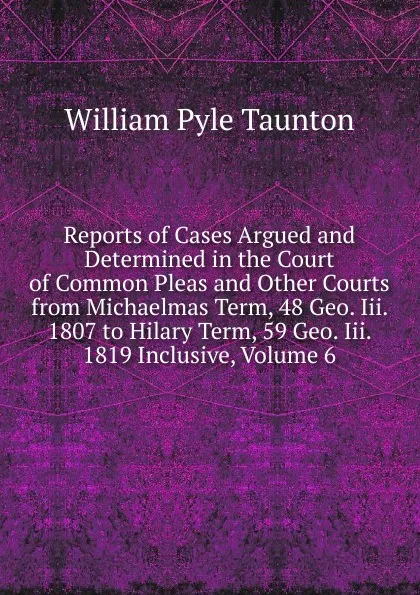 Обложка книги Reports of Cases Argued and Determined in the Court of Common Pleas and Other Courts from Michaelmas Term, 48 Geo. Iii. 1807 to Hilary Term, 59 Geo. Iii. 1819 Inclusive, Volume 6, William Pyle Taunton