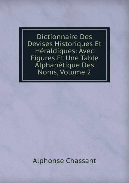 Обложка книги Dictionnaire Des Devises Historiques Et Heraldiques: Avec Figures Et Une Table Alphabetique Des Noms, Volume 2, Alphonse Chassant