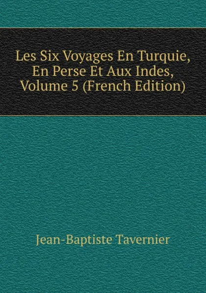 Обложка книги Les Six Voyages En Turquie, En Perse Et Aux Indes, Volume 5 (French Edition), Jean-Baptiste Tavernier