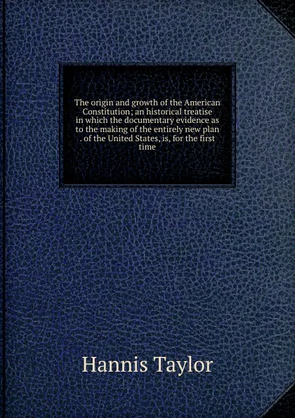 Обложка книги The origin and growth of the American Constitution; an historical treatise in which the documentary evidence as to the making of the entirely new plan . of the United States, is, for the first time, Hannis Taylor