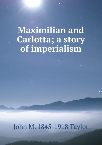 Обложка книги Maximilian and Carlotta; a story of imperialism, John M. 1845-1918 Taylor