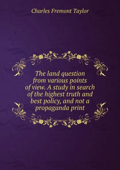 Обложка книги The land question from various points of view. A study in search of the highest truth and best policy, and not a propaganda print, Charles Fremont Taylor