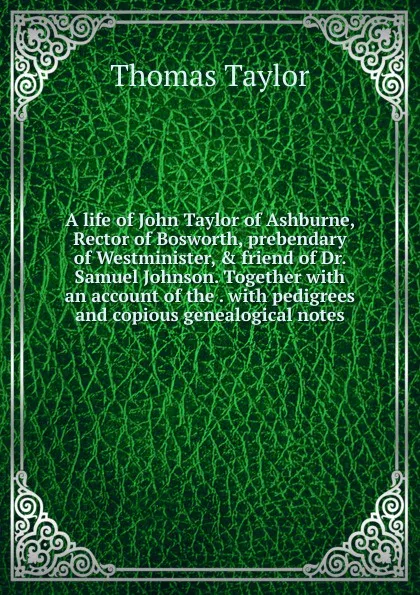 Обложка книги A life of John Taylor of Ashburne, Rector of Bosworth, prebendary of Westminister, . friend of Dr. Samuel Johnson. Together with an account of the . with pedigrees and copious genealogical notes, Thomas Taylor