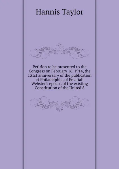 Обложка книги Petition to be presented to the Congress on February 16, 1914, the 131st anniversary of the publication at Philadelphia, of Pelatiah Webster.s epoch . of the existing Constitution of the United S, Hannis Taylor