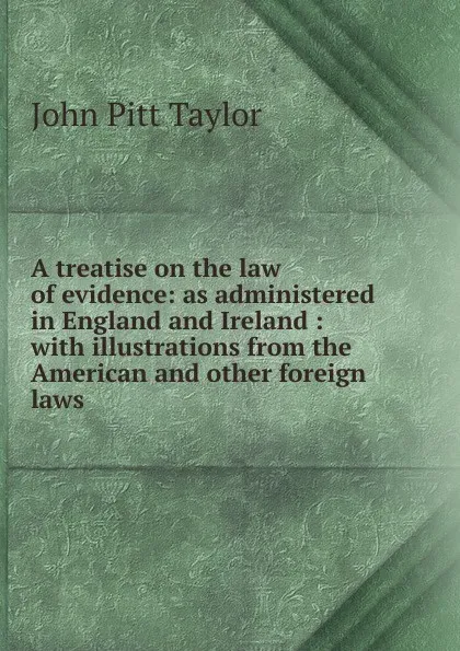 Обложка книги A treatise on the law of evidence: as administered in England and Ireland : with illustrations from the American and other foreign laws, John Pitt Taylor