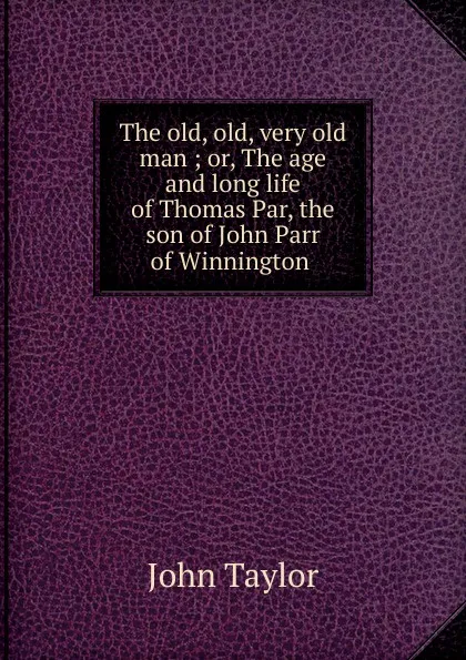 Обложка книги The old, old, very old man ; or, The age and long life of Thomas Par, the son of John Parr of Winnington ., Taylor John