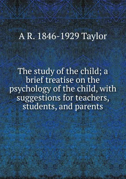 Обложка книги The study of the child; a brief treatise on the psychology of the child, with suggestions for teachers, students, and parents, A R. 1846-1929 Taylor