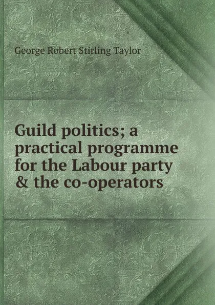 Обложка книги Guild politics; a practical programme for the Labour party . the co-operators, George Robert Stirling Taylor