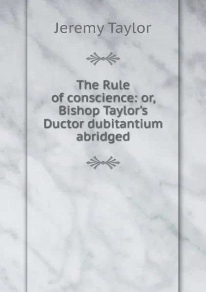 Обложка книги The Rule of conscience: or, Bishop Taylor.s Ductor dubitantium abridged, Jeremy Taylor