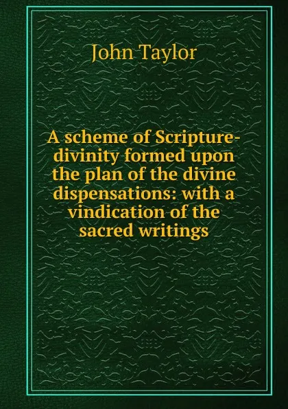 Обложка книги A scheme of Scripture-divinity formed upon the plan of the divine dispensations: with a vindication of the sacred writings, Taylor John