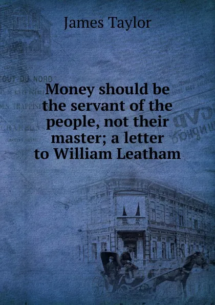 Обложка книги Money should be the servant of the people, not their master; a letter to William Leatham, James Taylor