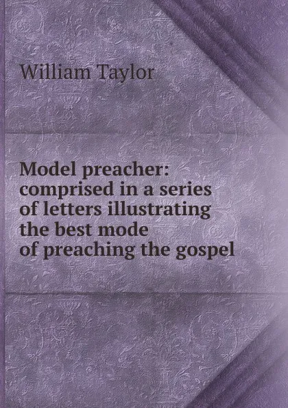 Обложка книги Model preacher: comprised in a series of letters illustrating the best mode of preaching the gospel, William Taylor